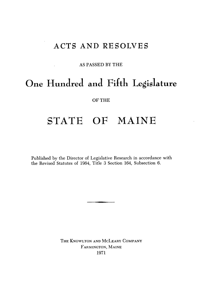 handle is hein.ssl/ssme0067 and id is 1 raw text is: ACTS AND RESOLVESAS PASSED BY THEOne Hundred and Fifth LegislatureOF THESTATE OF MAINEPublished by the Director of Legislative Research in accordance withthe Revised Statutes of 1964, Title 3 Section 164, Subsection 6.THE KNOWLTON AND McLEARY COMPANYFARMINGTON, MAINE1971