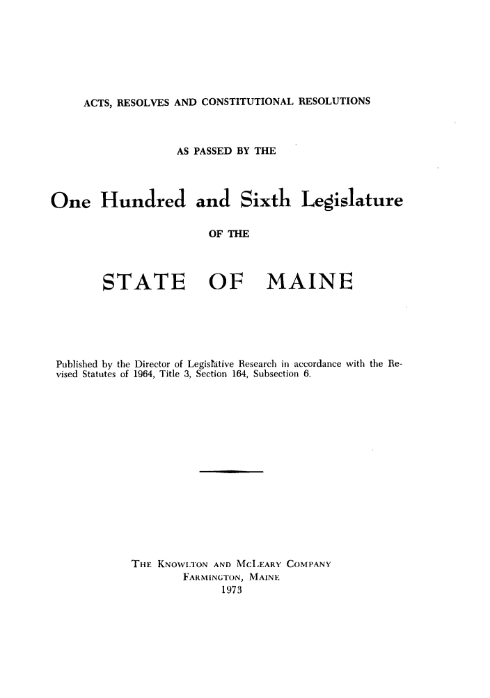 handle is hein.ssl/ssme0068 and id is 1 raw text is: ACTS, RESOLVES AND CONSTITUTIONAL RESOLUTIONSAS PASSED BY THEOne Hundred and Sixth LegislatureOF THESTATE OFMAINEPublished by the Director of Legistative Research in accordance with the Re-vised Statutes of 1964, Title 3, Section 164, Subsection 6.THE KNOWLTON AND MCLEARY COMPANYFARMINGTON, MAINE1973