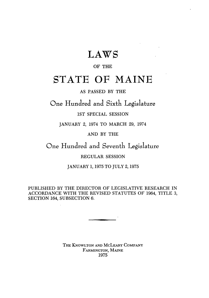 handle is hein.ssl/ssme0069 and id is 1 raw text is: LAWSOF THESTATE OF MAINEAS PASSED BY THEOne Hundred and Sixth Legislature1ST SPECIAL SESSIONJANUARY 2, 1974 TO MARCH 29, 1974AND BY THEOne Hundred and Seventh LegislatureREGULAR SESSIONJANUARY 1, 1975 TO JULY 2,1975PUBLISHED BY THE DIRECTOR OF LEGISLATIVE RESEARCH INACCORDANCE WITH THE REVISED STATUTES OF 1964, TITLE 3,SECTION 164, SUBSECTION 6.THE KNOWLTON AND MCLEARY COMPANYFARMINGTON, MAINE1975