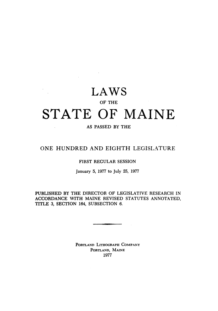 handle is hein.ssl/ssme0072 and id is 1 raw text is: LAWSOF THESTATE OF MAINEAS PASSED BY THEONE HUNDRED AND EIGHTH LEGISLATUREFIRST REGULAR SESSIONJanuary 5, 1977 to July 25, 1977PUBLISHED BY THE DIRECTOR OF LEGISLATIVE RESEARCH INACCORDANCE WITH MAINE REVISED STATUTES ANNOTATED,TITLE 3, SECTION 164, SUBSECTION 6.PORTLAND LITHOGRAPH COMPANYPORTLAND, MAINE1977