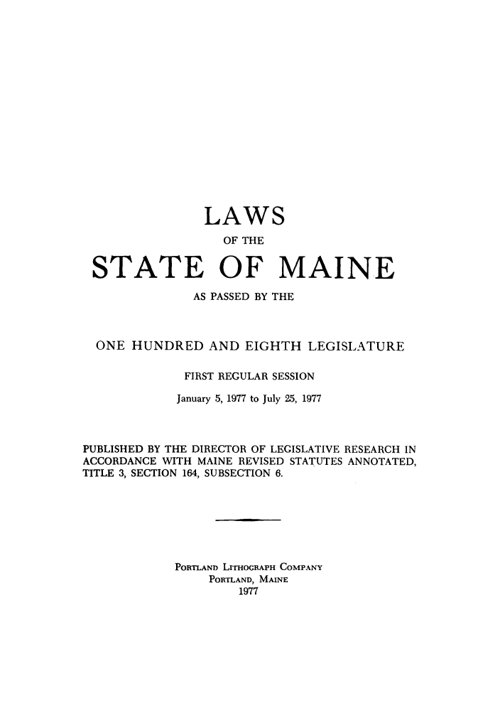handle is hein.ssl/ssme0073 and id is 1 raw text is: LAWSOF THESTATE OF MAINEAS PASSED BY THEONE HUNDRED AND EIGHTH LEGISLATUREFIRST REGULAR SESSIONJanuary 5, 1977 to July 25, 1977PUBLISHED BY THE DIRECTOR OF LEGISLATIVE RESEARCH INACCORDANCE WITH MAINE REVISED STATUTES ANNOTATED,TITLE 3, SECTION 164, SUBSECTION 6.PORTLAND LITHOGRAPH COMPANYPORTLAND, MAINE1977