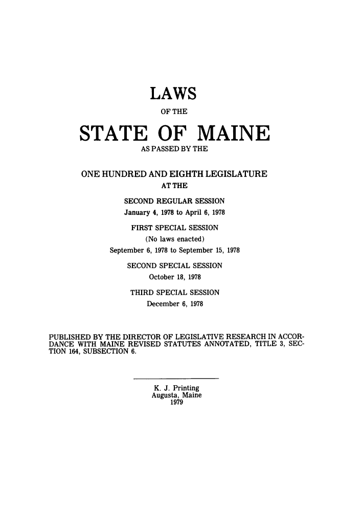 handle is hein.ssl/ssme0074 and id is 1 raw text is: LAWSOF THESTATE OF MAINEAS PASSED BY THEONE HUNDRED AND EIGHTH LEGISLATUREAT THESECOND REGULAR SESSIONJanuary 4, 1978 to April 6, 1978FIRST SPECIAL SESSION(No laws enacted)September 6, 1978 to September 15, 1978SECOND SPECIAL SESSIONOctober 18, 1978THIRD SPECIAL SESSIONDecember 6, 1978PUBLISHED BY THE DIRECTOR OF LEGISLATIVE RESEARCH IN ACCOR-DANCE WITH MAINE REVISED STATUTES ANNOTATED, TITLE 3, SEC-TION 164, SUBSECTION 6.K. J. PrintingAugusta, Maine1979