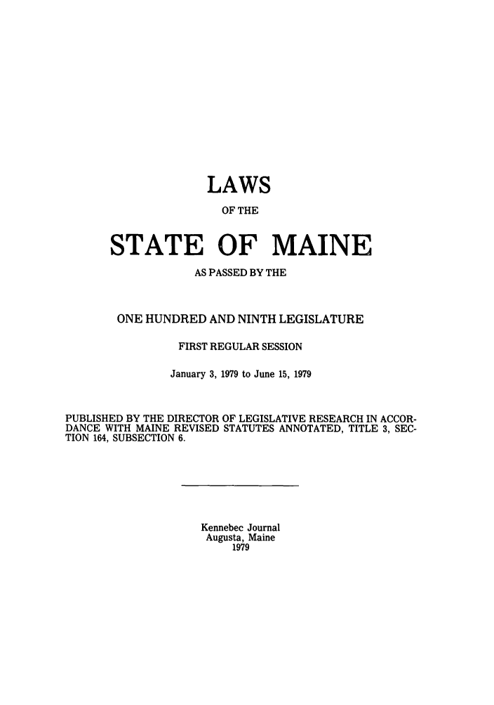 handle is hein.ssl/ssme0075 and id is 1 raw text is: LAWSOF THESTATE OF MAINEAS PASSED BY THEONE HUNDRED AND NINTH LEGISLATUREFIRST REGULAR SESSIONJanuary 3, 1979 to June 15, 1979PUBLISHED BY THE DIRECTOR OF LEGISLATIVE RESEARCH IN ACCOR-DANCE WITH MAINE REVISED STATUTES ANNOTATED, TITLE 3, SEC-TION 164, SUBSECTION 6.Kennebec JournalAugusta, Maine1979