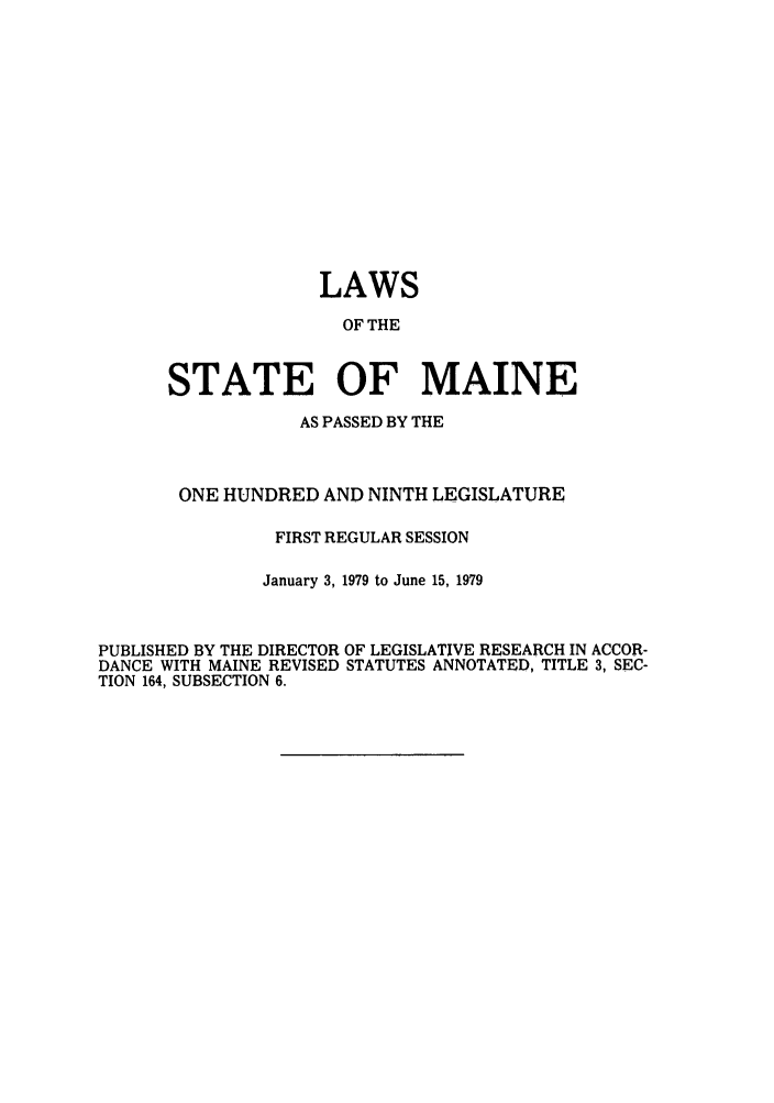 handle is hein.ssl/ssme0076 and id is 1 raw text is: LAWSOF THESTATE OF MAINEAS PASSED BY THEONE HUNDRED AND NINTH LEGISLATUREFIRST REGULAR SESSIONJanuary 3, 1979 to June 15, 1979PUBLISHED BY THE DIRECTOR OF LEGISLATIVE RESEARCH IN ACCOR-DANCE WITH MAINE REVISED STATUTES ANNOTATED, TITLE 3, SEC-TION 164, SUBSECTION 6.