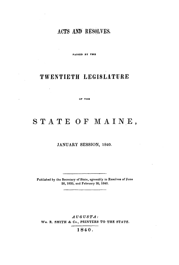 handle is hein.ssl/ssme0079 and id is 1 raw text is: ACTS AlO RESOLVES.PASSED BY TUETWENTIETH LEGISLATUREOF THESTATE OF MAIN.E,JANUARY SESSION, 1840.Published by the Secretary of State, agreeably to Resolves of June28, 1820, and February 26, 1840.AUGUSTA:Wm. R. SMITH & Co., PRINTERS TO THE STATE.1840.