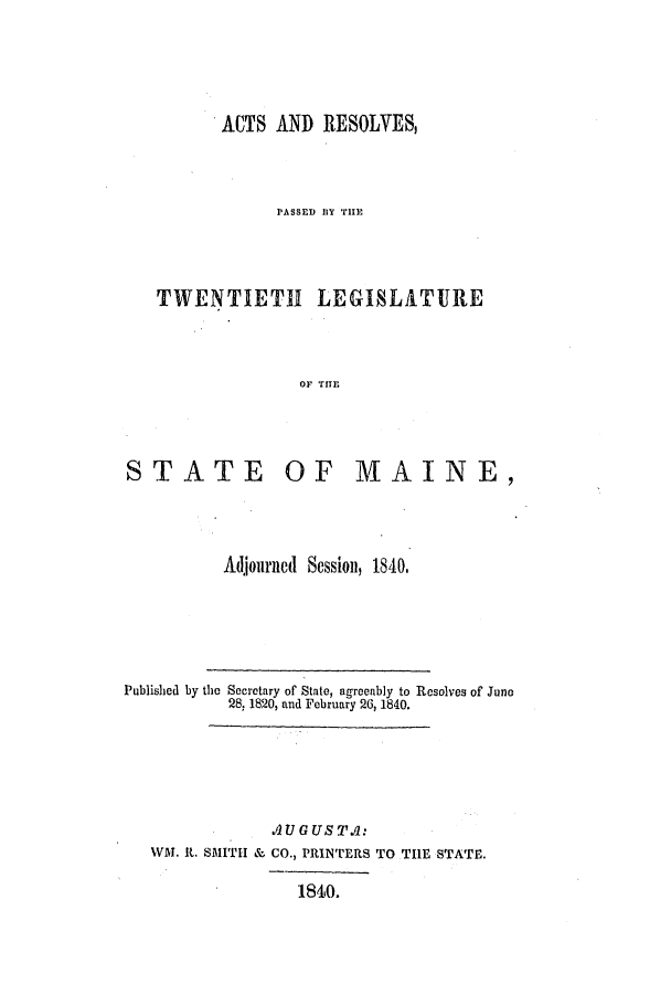handle is hein.ssl/ssme0080 and id is 1 raw text is: ACTS AND RESOLVESPASSED IlY THETWENTIETH LEGISLATUREOF TITESTATE OF MAINE,Adjourned Session, 1840.Published by the Secretary of State, agreeably to Resolves of Juno28, 1820, and February 26, 1840..l GU . ST .:WH. t. SMITH & CO., PRINTERS TO THE STATE.184io.