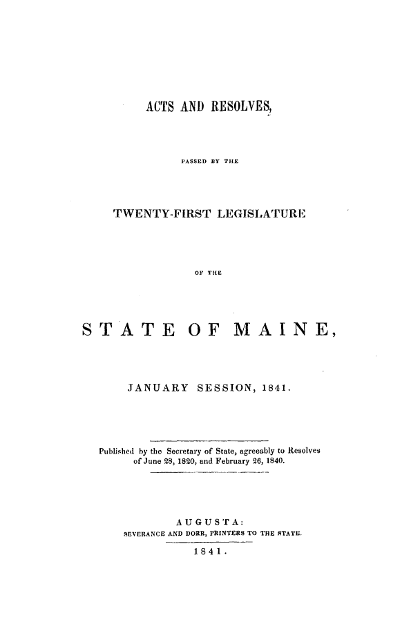 handle is hein.ssl/ssme0081 and id is 1 raw text is: ACTS AND RESOLVES,PASSED BY THETWENTY-FIRST LEGISLATUREOF THESTATE OF MAINE,JANUARY SESSION, 1841.Published by the Secretary of State, agreeably to Resolvesof June 28, 1820, and February 26, 1840.AUGUSTA:SEVERANCE AND DORR, PRINTERS TO THE STATE.1841.