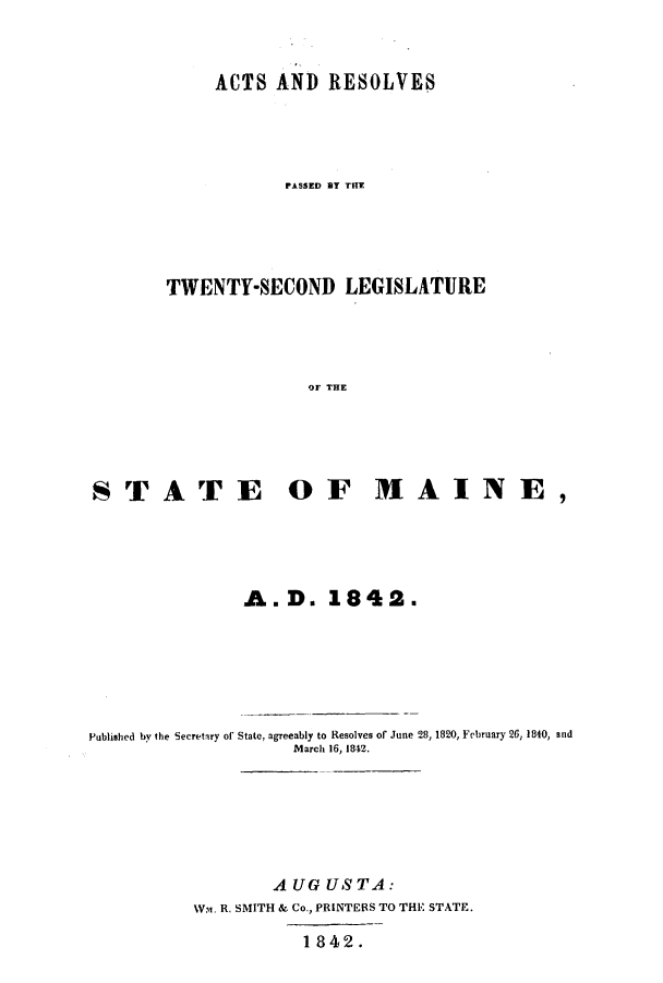 handle is hein.ssl/ssme0082 and id is 1 raw text is: ACTS AND RESOLVESPASSED BY THETWENTY-SECOND LEGISLATUREOF THESTATE OF MAINE,A. D. 1842.Published by the Secretary of State, agreeably to Resolves of June 28, 1820, February 26, 1840, andMarch 16, 1842.AUG US TA:Wam. R. SMITH & Co., PRINTERS TO THE STATE.1842.