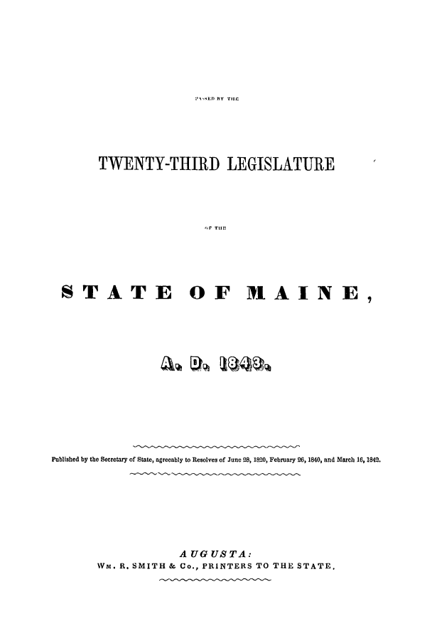 handle is hein.ssl/ssme0083 and id is 1 raw text is: ? ,,ED flY THEtTWENTY-THIRD LEGISLATURETr OIF HNSTATE OF M~AINE,Published by the Secretary of State, agreeably to Resolves of June 28, 1820, February 26, 1840, and March 16, 1842.A UG US TA:Wai. R. SMITH & Co., PRINTERS TO THE STATE.
