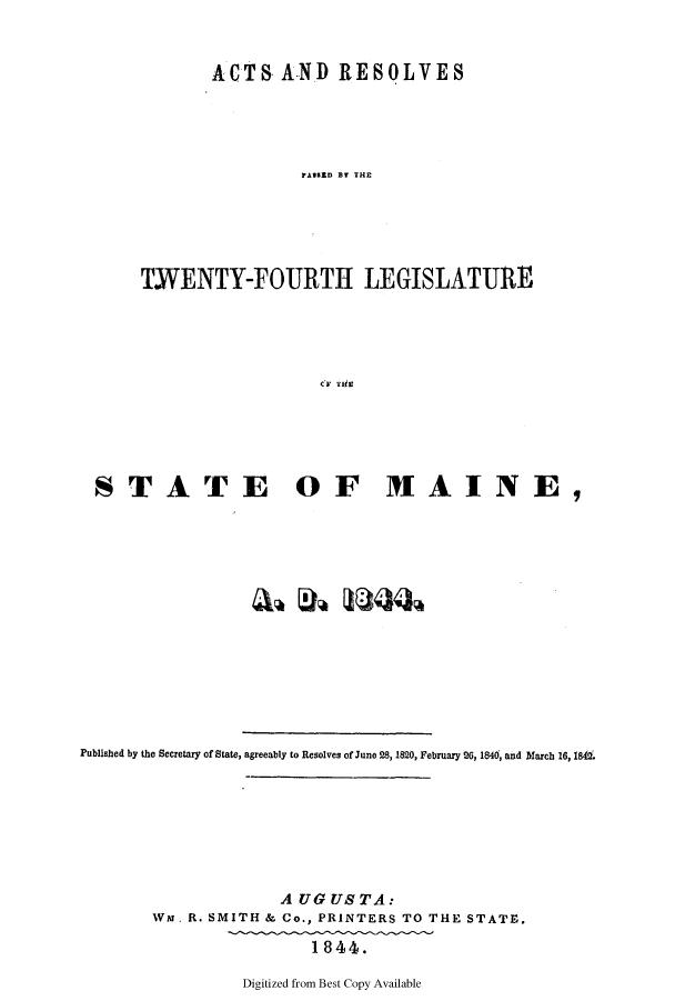 handle is hein.ssl/ssme0084 and id is 1 raw text is: ACTS AND RESOLVESTFOASID URTHL ATWENTY-FOURTH LEGISLATURECi*' TkiESTATE OF MAINE,Published by the Secretary of State, agreeably to Resolves of June 28, 1820, February 26, 1840, and March 16, 18&A UGUSTA:War. R. SMITH & Co., PRINTERS TO THE STATE.1844.Digitized from Best Copy Available