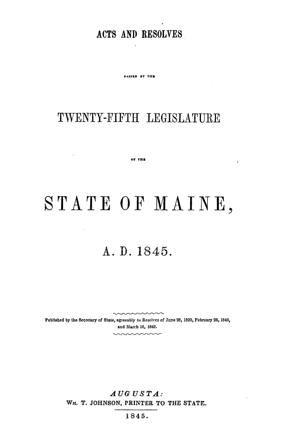 handle is hein.ssl/ssme0085 and id is 1 raw text is: ACTS AND RESOLVEST  SSID Y THTWENTY-FIFTH LEGISLATUREOF TRBSTATE OF MAINE,10AtA. D. 18 45.Published by the Secretary of State, agreeably to Resolves of June 28, 1820, February 26, 1840,and March 16, 1842.AUG US TA:Wa. T. JOHNSON, PRINTER TO THE STATE.1845.
