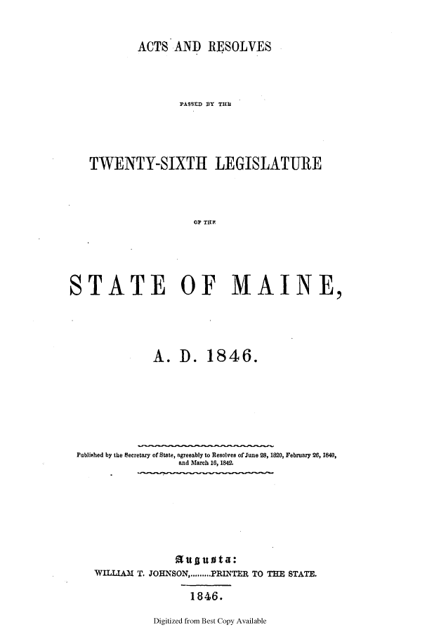 handle is hein.ssl/ssme0086 and id is 1 raw text is: ACTS AND RESOLVES]PASSED BY THUTWENTY-SIXTH LEGISLATUREOF TM    I  ESTATE OF MAINE,A. D. 1846.Published by the Secretary of State, agreeably to Resolves of June 28, 1820, February 26, 1840,and March 16, 1842.nttattta:WILLIAM      T. JOHNSON,.........PRINTER TO THE STATE.1846.Digitized from Best Copy Available