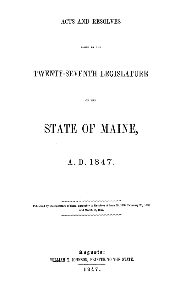 handle is hein.ssl/ssme0087 and id is 1 raw text is: ACTS AND RESOLVESFASST B THETWENTY-SEVENTH LEGISLATUREOF THE~STATE OF MAINE,A. D. 1847.Published by the Secretary of State, agreeably to Resolves of June 28,1820, February 26, 1840,and March 16, 1842.auguta:WILLIAM T. JOHNSON, PRINTER TO THE STATE.1847.
