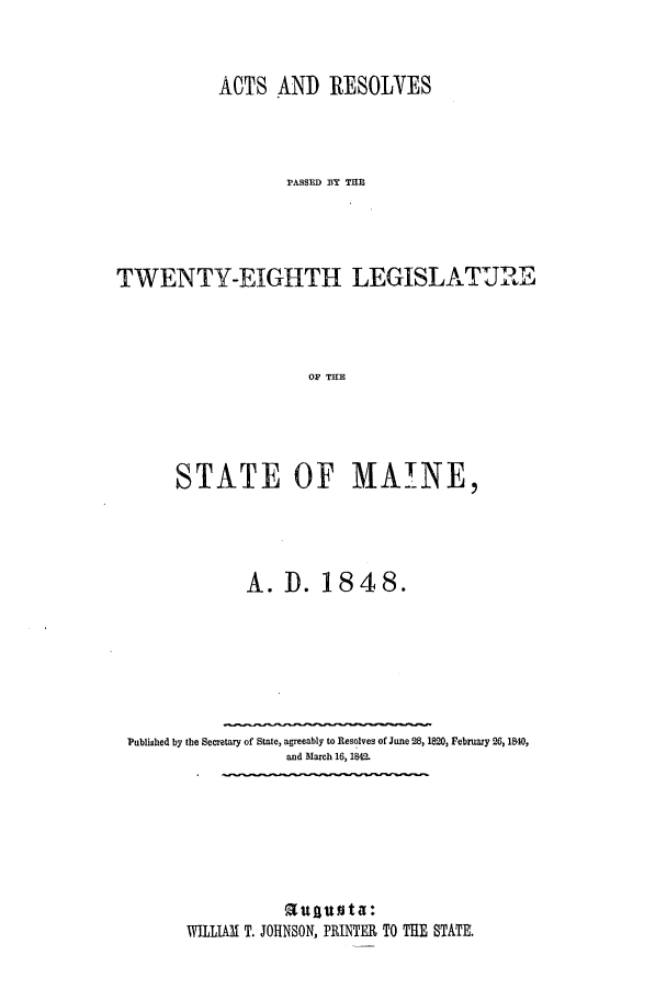 handle is hein.ssl/ssme0088 and id is 1 raw text is: ACTS AND RESOLVESPASSED BY THETWENTY-EIGHTH LEGISLATUREOF THESTATE OF MAINE,A. I. 1848.Published by the Secretary of State, agreeably to Resolves of June 28, 1820, February 26, 1840,and March 16, 184a.a       t T.  at  a:WILLIAM T. JOHNSON, PRINTER TO THE STATE.