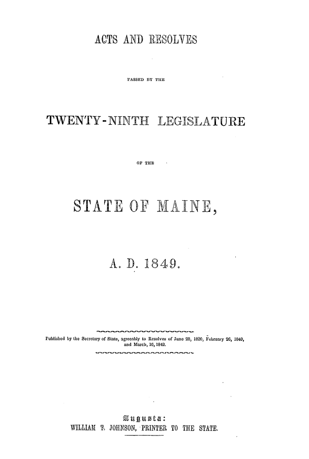 handle is hein.ssl/ssme0089 and id is 1 raw text is: ACTS AND RESOLVESrASSED BY THlETWENTY-NINTH LEGISLATUREOF THESTATE OF MAINE,A. D. 1849.Published by the Secretary of State, agreeably to Resolves of June 28, 1820, February 20, 1840,and March, 16, 1842.WILLIAM T. JOHNSON, PRINTER TO THE STATE.
