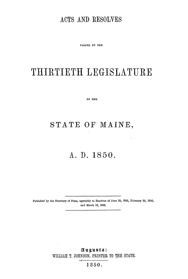 handle is hein.ssl/ssme0090 and id is 1 raw text is: ACTS AND RESOLVESrASSED AY THTTHIRTIETH LEGISLATUREOF THESTATEOF MAINE,A. D. 18 5 0.Published by the Secretary of State, agreeably to Resolves of June 28, 1820, February 26, 1840,and March 16, 1842.augusta:WILLIAM T. JOHNSON, PRINTER TO THE STATE.1 860.