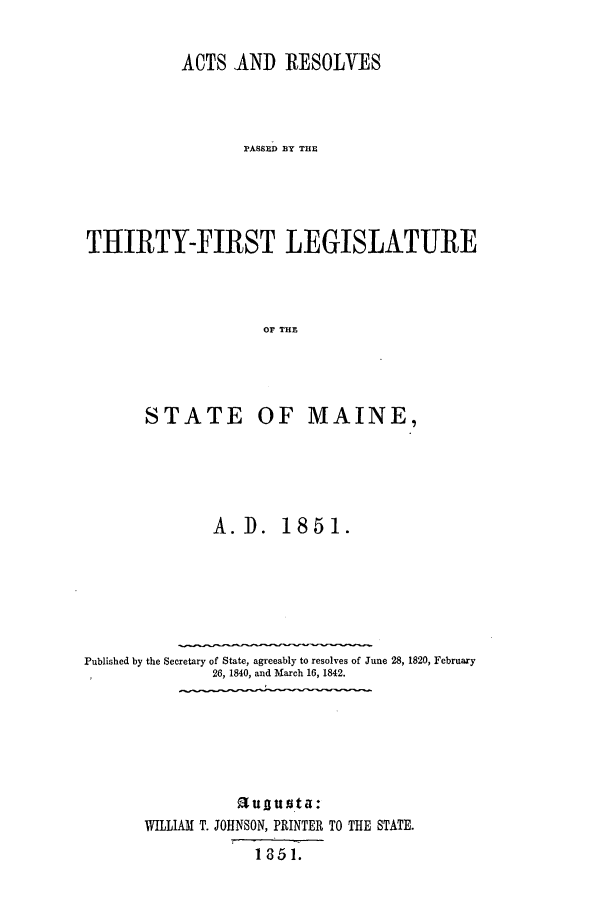 handle is hein.ssl/ssme0091 and id is 1 raw text is: ACTS AND RESOLVESPAaSSD BlY THETHIRTY-FIRST LEGISLATUREOF THES TATE OF MAINE,A. D. 1851.Published by the Secretary of State, agreeably to resolves of June 28, 1820, February26, 1840, and March 16, 1842.augu sta:WILLIAM T. JOHNSON, PRINTER TO THE STATE.I 8 51.