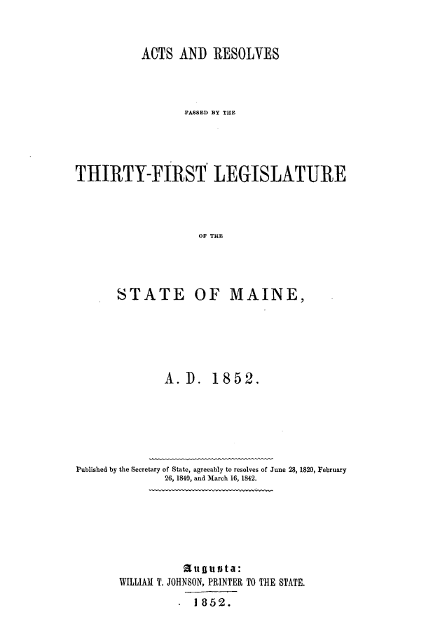 handle is hein.ssl/ssme0092 and id is 1 raw text is: ACTS AND RESOLVESFASSED BY THlETHIRTY-FIRST LEGISLATUREOF THESTATE OF MAINE,A. D. 1852.Published by the Secretary of State, agreeably to resolves of June 28, 1820, February26, 1840, and March 16, 1842.itnugu   t a:WILLIAM T. JOHNSON, PRINTER TO THE STATE.. 1852.