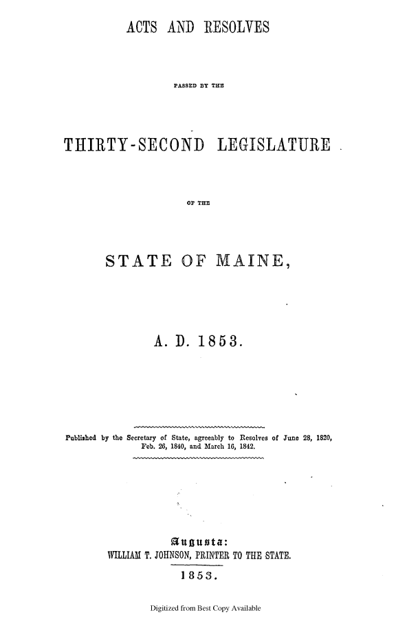 handle is hein.ssl/ssme0093 and id is 1 raw text is: ACTS AND RESOLVESPASSED BY THETHIRTY-SECOND LEGISLATUREOF TMIESTATE OF MAINE,A. D. 1853.Published by the Secretary of State, agreeably to Resolves of June 28, 1820,Feb. 26, 1840, and March 16, 1842.u g unta:WILLIAM T. JOHNSON, PRINTER1853.TO THE STATE.Digitized from Best Copy Available