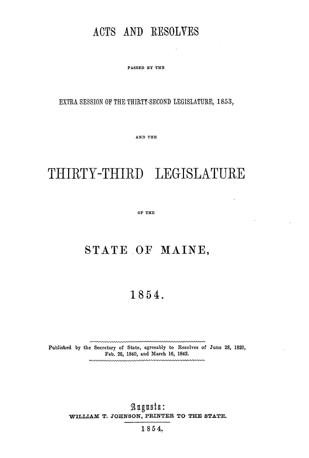 handle is hein.ssl/ssme0094 and id is 1 raw text is: ACTS AND RESOLVESPASSED BY THEEXTRA SESSION OF THE THIRTY-SECOND LEGISLATURE, 1853,AND THETHIRTY-THIRD LEGISLATUREOF THESTATE .OF MAINE,1854.Published by the Secretary of State, agreeably to Resolves of June 28, 1820,Feb. 26, 1840, and March 16, 1842.Rtugusta:WILLIAM T. JOHNSON, PRINTER TO THE STATE.1 8 5 4.