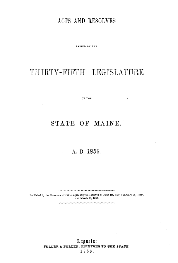handle is hein.ssl/ssme0096 and id is 1 raw text is: ACTS AND RESOLVESPASSED BY THETHIRTY-FIFTH LEGISLATUREOF THESTATE OF MIAINE,A. 1). 1S 56.Publi,hod by the Secretary of State, agreeably to Resolves of June 28, 1820, February 2S, 1840,and March 16, 1842.PULLER & PULLER, PRINTERS TO THE STATE.1856.