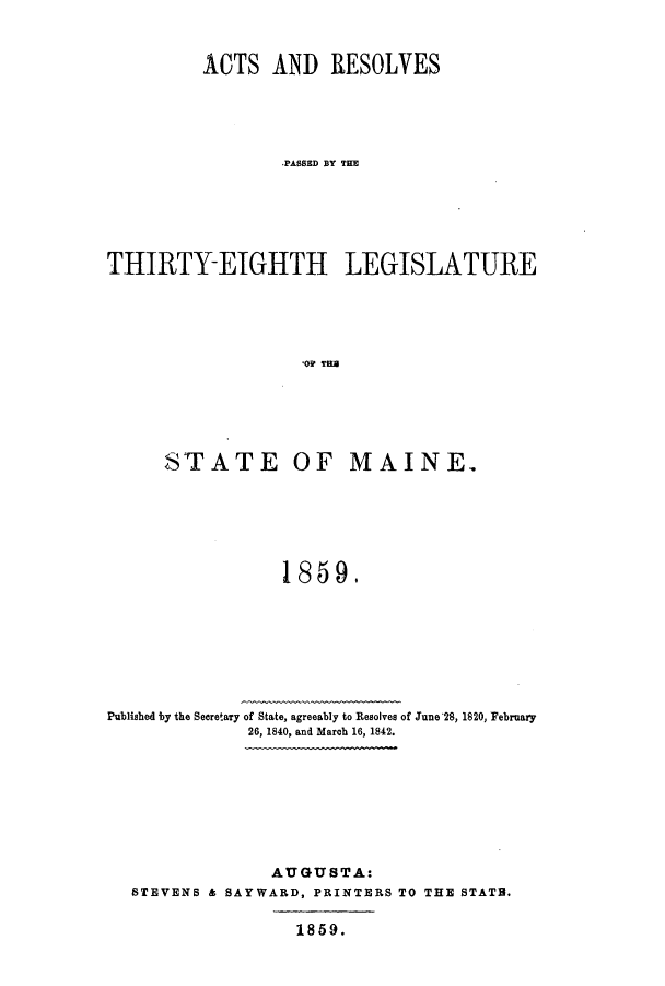 handle is hein.ssl/ssme0099 and id is 1 raw text is: ACTS AND RESOLVESPASSED LY THETHIRTY-EIGHTH LEGISLATURE,03? TERSTATE OF MAINE.1859.Published by the Secretary of State, agreeably to Resolves of June'28, 1820, February26, 1840, and March 16, 1842.AUGUSTA:STEVENS & SAY WARD, PRINTERS TO THE STATB.1859.
