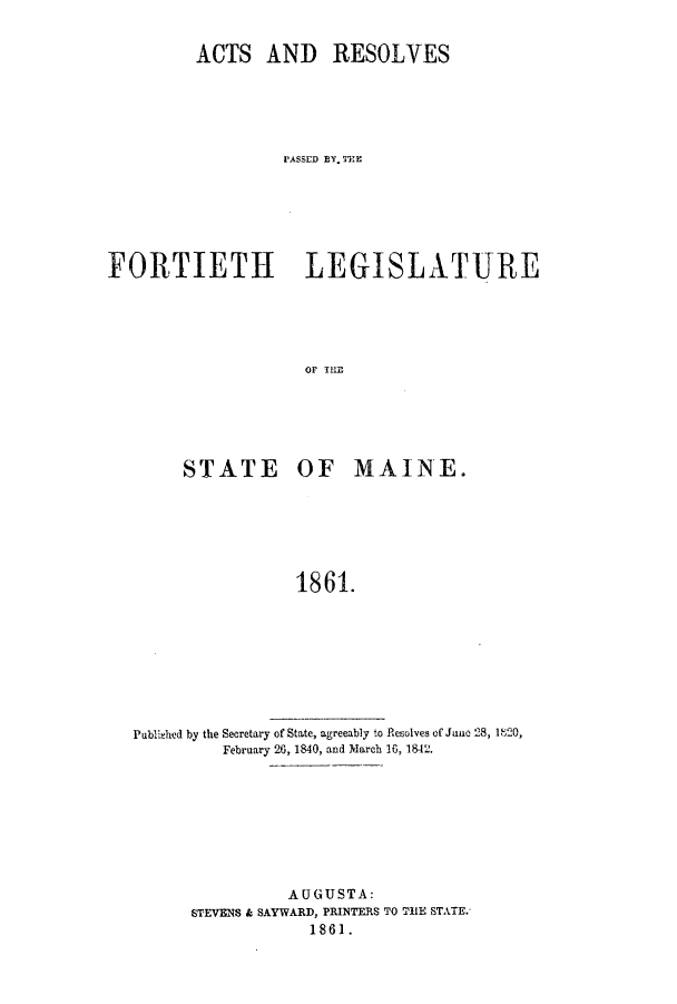 handle is hein.ssl/ssme0101 and id is 1 raw text is: ACTS AND RESOLVESPASSED BY.THMEFORTIETH LEGISLATURESTATE OF MAINE.1861.Publ';hied by the Secretary of State, agreeably to Resolves of Junc 28, 1 '20,February 26, 1840, and March 16, 1842.AUGUSTA:STEVENS & SAYWARD, PRINTERS TO ThE STATE.1861.