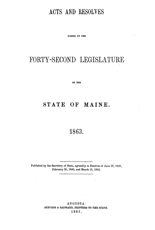 handle is hein.ssl/ssme0103 and id is 1 raw text is: ACTS AND RESOLVESPA&SSED 1Y THEFORTY-SECOND LEGISLATURESTATE OF MAINE.1863.Published by the Secretary of State, agreeably to Resolves of June 28, 1820,February 26, 1840, and March 16, 1842.AUGUSTA:STEVENS & SAYWARD, PRINTERS TO THE STATE.1863.