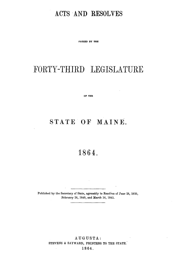 handle is hein.ssl/ssme0104 and id is 1 raw text is: ACTS AND RESOLVESPASSED BY THEFORTY-THIRD LEGISLATUREOF MHESTATE OF MAINE.1864.Published by the Secretary of State, agreeably to Resolves of June 28, 1820,February 26, 1840, and March 16, 1842.AUGUSTA:STEVENS & SAYWARD, PRINTERS TO THE STATE.1864.
