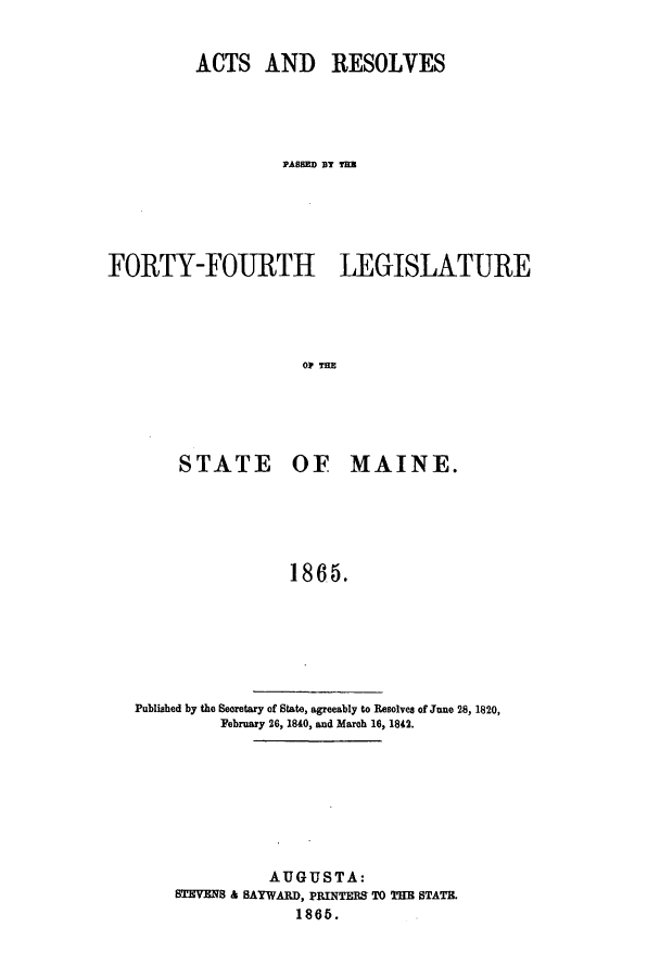 handle is hein.ssl/ssme0105 and id is 1 raw text is: ACTS AND RESOLVESPASSED YY TLAFORTY-OURTH LEGISLATUREO3? 7=STATE OF MAINE.1865.Published by the Secretary of State, agreeably to Resolves of June 28, 1820,February 26, 1840, and March 16, 1842.AUGUSTA:STEVENS & SAYWARD, PRINTERS TO THE STATE.1865.