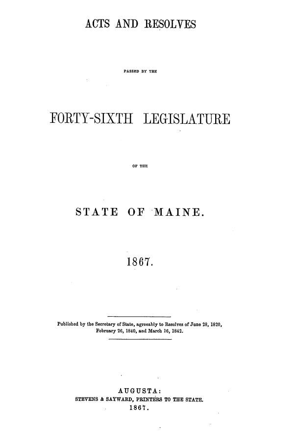 handle is hein.ssl/ssme0107 and id is 1 raw text is: ACTS AND RESOLVESPASSED BY THEFORTY-SIXTH LE(HSLATUREOF THESTATE OF MAINE.18687.Published by the Secretary of State, agreeably to Resolves of June 28, 1820,February 26, 1840. and March 16, 1842.AUGUSTA:STEVENS & SAYWARD, PRINTERS TO THE STATE.1867.