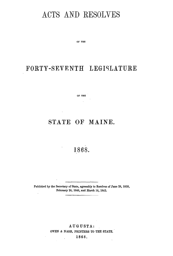 handle is hein.ssl/ssme0108 and id is 1 raw text is: ACTS AND RESOLVESOF TH EFORTY-SEVENTH LEG19LATUREOF THESTATE OF MAINE.1868.Published by the Secretary of State, agreeably to Resolves of June 28, 1820,February 26, 1840, and March 16, 1842.AUGUSTA:OWEN & NASH, PRINTERS TO THE STATE.1868.