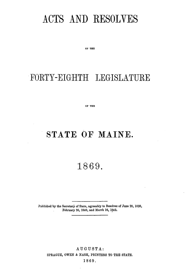 handle is hein.ssl/ssme0109 and id is 1 raw text is: ACTS AND RESOLVESOF TH EFORTY-EIGHTH LEGISLATUREOF THESTATE OF MAINE.1869.Published by the Secretary of State, agreeably to Resolves of June 28, 1820,February 26, 1840, and March 16, 1842.AUGUSTA:SPRAGUE, OWEN & NASH, PRINTERS TO THE STATE.1869.