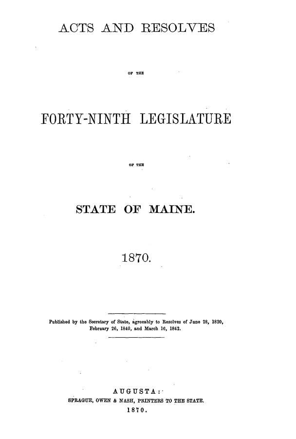handle is hein.ssl/ssme0110 and id is 1 raw text is: ACTS AND RESOLVESOF THEFORTY-NINTH LEGISLATUREOF TEHSTATE OF MAINE.1870.Published by the Secretary of State, agreeably to Resolves of June 28, 1820,February 26, 1840, and March 16, 1842.AUGUSTA:-SPRAGUE, OWEN & NASH, PRINTERS TO THE STATE.1870.