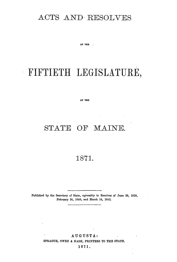 handle is hein.ssl/ssme0111 and id is 1 raw text is: ACTS AND- RESOLVESOF T EFIFTIETH LEGISLATURE,OF WHESTATE OF MAINE.1871.Published by the Secretary of State, agreeably to Resolves of June 28, 1820,February 26, 1840, and March 16, 1842.AUGUSTA:SPRAGUE, OWEN & NASH, PRINTERS TO THE STATE.1871.