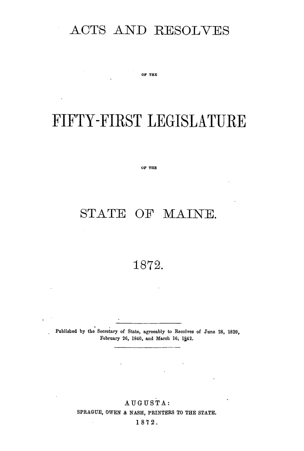 handle is hein.ssl/ssme0112 and id is 1 raw text is: ACTSAND RESOLVESOF THEFIFTY-FIRST LEGISLATUREOF THESTATE OF MAINE.1872.Published by the Secretary of State, agreeably to Resolves of June 28, 1820,February 26, 1840, and March 16, 1142.AUGUSTA:SPRAGUE, OWEN & NASH, PRINTERS TO THE STATE.1872.