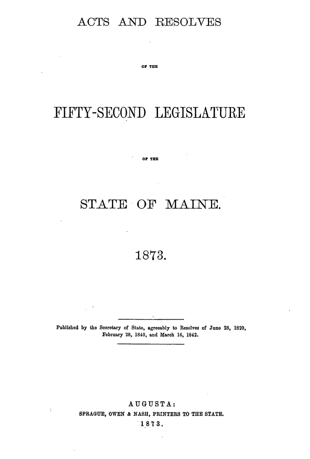 handle is hein.ssl/ssme0113 and id is 1 raw text is: ACTS AND RESOLVESFO TLAFIFTY-SECOND LEGISLATUREOF TEESTATE OF MAINE.1873.Published by the Secretary of State, agreeably to Resolves of June 28, 1820,February 28, 1840, and March 16, 1842.AUGUSTA:SPRAGUE, OWEN & NASH, PRINTERS TO THE STATE.1873.