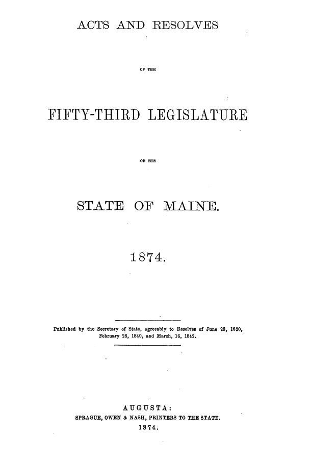 handle is hein.ssl/ssme0114 and id is 1 raw text is: ACTS ANDRESOLVESOP THEFIFTY-THIRI) LEGISLATUREop THESTATE OF MAINE.1874.Published by the Secretary of State, agreeably to Resolves of June 28, 1820,February 28, 1840, and March, 16, 1842.AUGUSTA:SPRAGUE, OWEN & NASH, PRINTERS TO THE STATE.18 74.