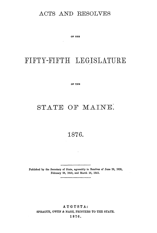 handle is hein.ssl/ssme0116 and id is 1 raw text is: ACTS ANDRESOLVESOF THEFIFTY-FIFTH LEGISLATUREOF THfESTATE OF MAINE.1876.Published by the Secretary of State, agreeably to Resolves of June 28, 1820,February 28, 1840, and March 16, 1842.AUGUSTA-SPRAGUE, OWEN & NASH, PRTNTERS TO THE STATE.1876.