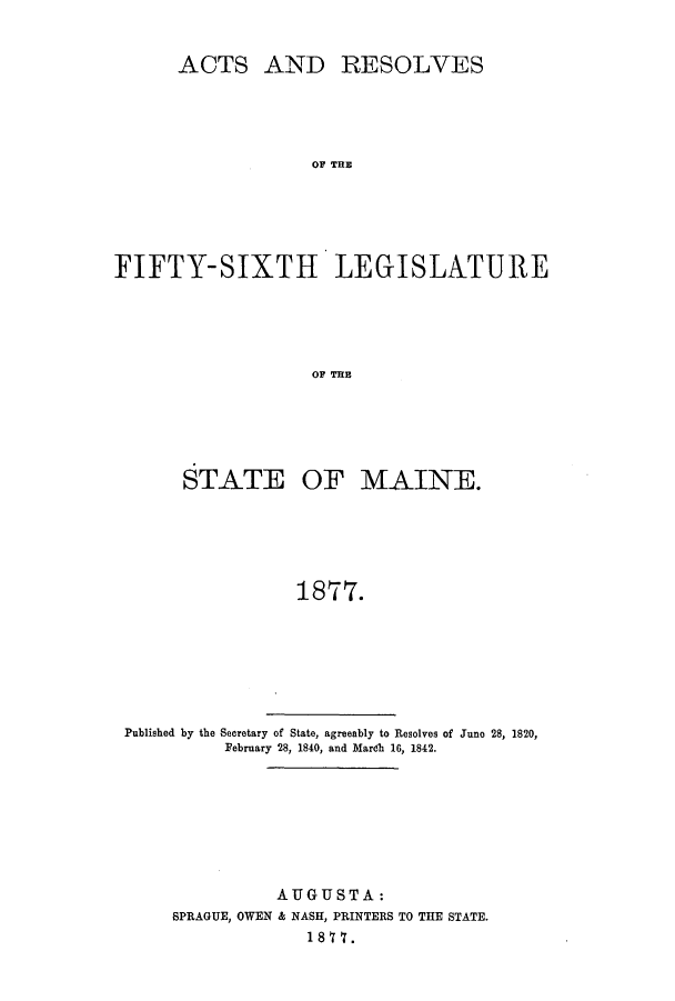 handle is hein.ssl/ssme0117 and id is 1 raw text is: ACTS AND RESOLVESOF THEFIFTY-SIXTH LEGISLATUREOF THESTATE OF MAINE.1877.Published by the Secretary of State, agreeably to Resolves of Juno 28, 1820,February 28, 1840, and Mardh 16, 1842.AUGUSTA:SPRAGUE, OWEN & NASH, PRINTERS TO THE STATE.1877.