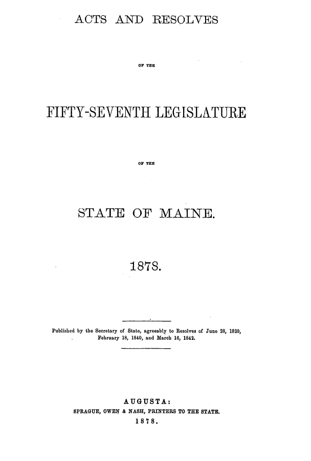 handle is hein.ssl/ssme0118 and id is 1 raw text is: ACTS AND RESOLVESOF THEFIFTY-SEVENTH LE SLNTIREOF THESTATE OF MAINE.187S.Published by the Secretary of State, agreeably to Resolves of June 28, 1820,February 18, 1840, and March 16, 1842.AUGUSTA:SPRAGUE, OWEN & NASH, PRINTERS TO THE STATE.1878.