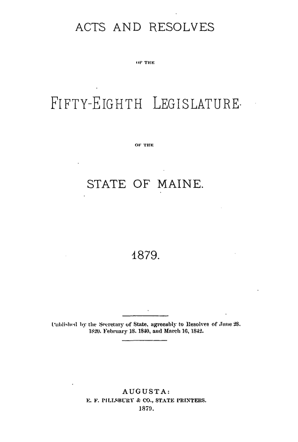 handle is hein.ssl/ssme0119 and id is 1 raw text is: ACTS AND RESOLVESOFFTHLEFIFTY-EIGHTH LEGISLATUREovKrirHESTATE OF MAINE.1879.Iublisld by the Secretary of State, agreeably to Resolves of Jie 2S.1820. February 18. 1840, and March 10, 1842.AUGUSTA:E. F. PILLSBURY & CO., STATE PRINTERS.1879.