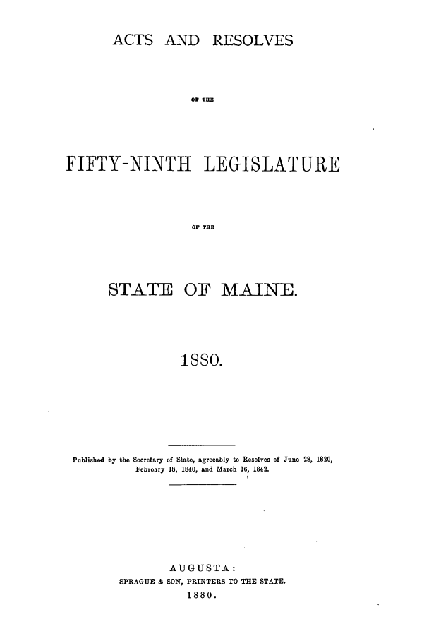 handle is hein.ssl/ssme0120 and id is 1 raw text is: ACTS AND RESOLVESOF THEFIFTY-NINTH LEGISLATUREOF TESTATE OF MAINE.isso.Published by the Secretary of State, agreeably to Resolves of June 28, 1820,Febroary 18, 1840, and March 16, 1842.AUGUSTA:SPRAGUE & SON, PRINTERS TO THE STATE.1880.