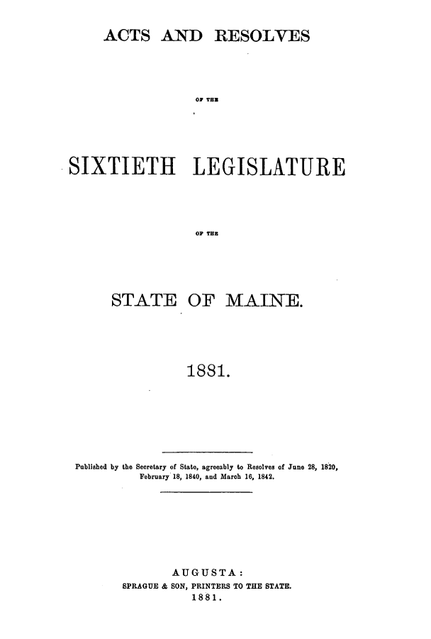 handle is hein.ssl/ssme0121 and id is 1 raw text is: ACTS AND RESOLVESOS TLASIXTIETH LEGISLATUREOP TEESTATE OF MAINE.1881.Published by the Secretary of State, agreeably to Resolves of June 28, 1820,February 18, 1840, and March 16, 1842.AUGUSTA:SPRAGUE & SON, PRINTERS TO THE STATE.1881.