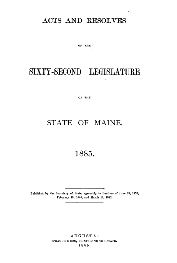 handle is hein.ssl/ssme0123 and id is 1 raw text is: ACTS AND RESOLVESOF THESIXTY-SECONID LEGISLATUREOF THESTATEOF MAINE.1885.Published by the Secretary of State, agreeably to Resolves of June 28, 1820,February 18, 1840, and March 16, 1842.AUGUSTA:SPRAGUE & SON, PRINTERS TO THE STATE.1885.