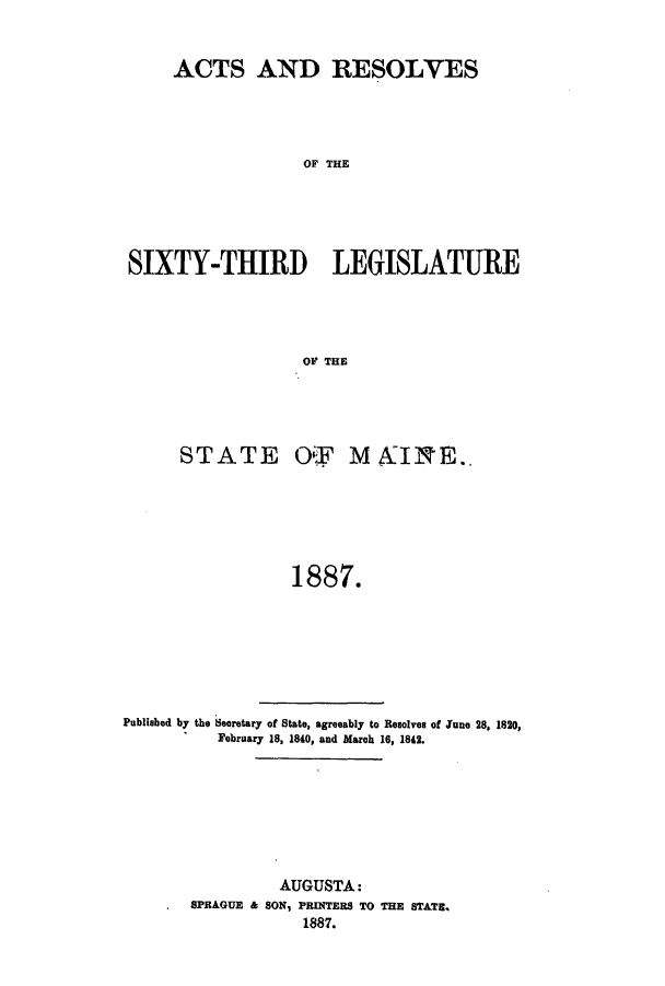 handle is hein.ssl/ssme0124 and id is 1 raw text is: ACTS AND RESOLVESOF THESIXTY-THIRD LEGISLATUREOF THESTATE OtI M AINE..1887.Published by the Searetary of State, agreeably to Resolves of June 28, 1820,February 18, 1840, and March 16, 1842.AUGUSTA:SPRAGUE & SON, PRINTERS TO THE STATE.1887.