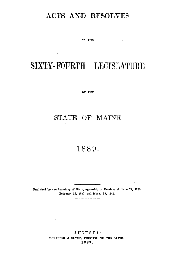 handle is hein.ssl/ssme0125 and id is 1 raw text is: ACTS AND RESOLVESOF THESIXTY- FOURTH LEGISLATUREOF THESTATEOF MAINE.1889.Published by the Secretary of State, agreeably to Resolves of June 28, 1820,February 18, 1840, and Marcb 16, 1842.AUGUSTA:BURLEIGH & FLYNT, PRINTERS TO THE STATE.1889.