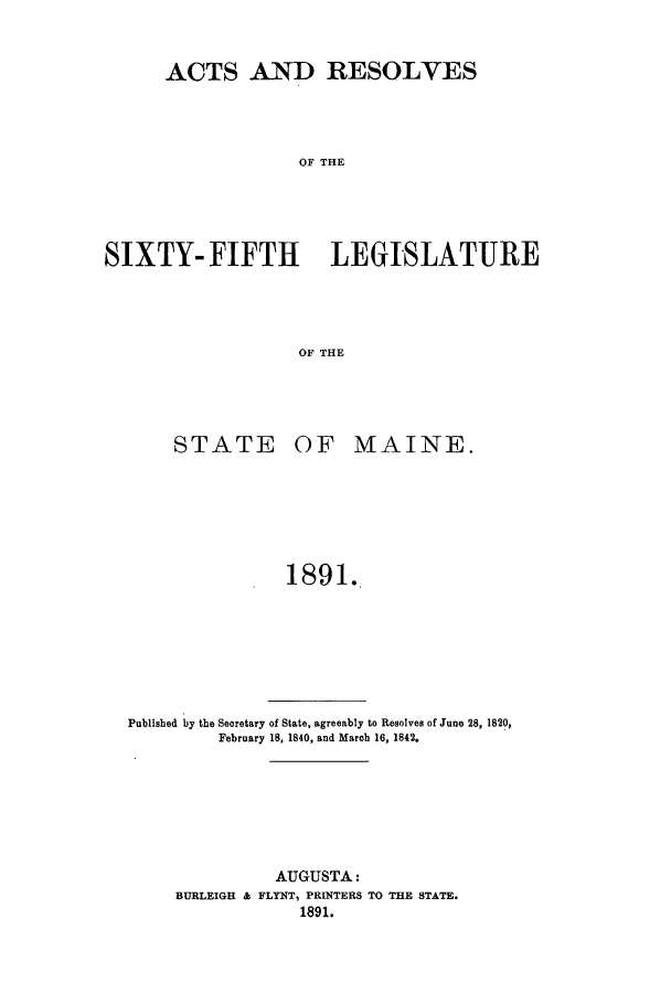 handle is hein.ssl/ssme0126 and id is 1 raw text is: ACTS AND RESOLVESOF THESIXTY- FIFTH LEGISLATUREOF THESTATE OF MAINE.1891.Published by the Seoretary of State, agreeably to Resolves of June 28, 1820,February 18, 1840, and Marob 16, 1842.AUGUSTA:BURLEIGH & FLYNT, PRINTERS TO THE STATE.1891.
