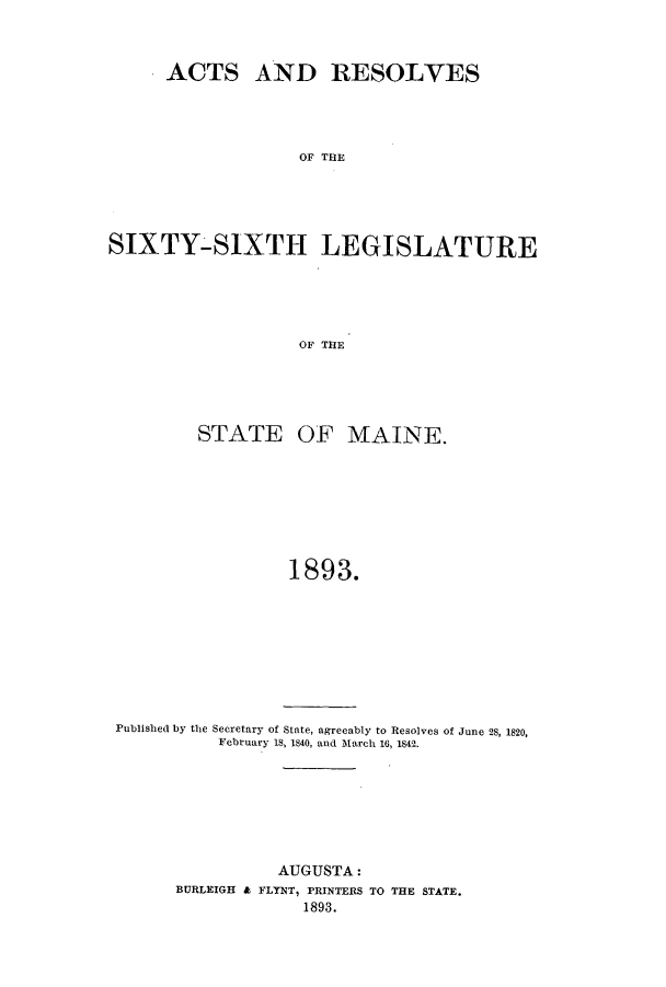 handle is hein.ssl/ssme0127 and id is 1 raw text is: ACTS AND RESOLVESOF THESIXTY-SIXTH LEGISLATUREOF THESTATE OF MAINE.1893.Published by the Secretary of State, agreeably to Resolves of June 28, 1820,February 18, 1840, and 1March 16. 1842.AUGUSTA:BURLEIGH & FLYNT, PRINTERS TO THE STATE.1893.