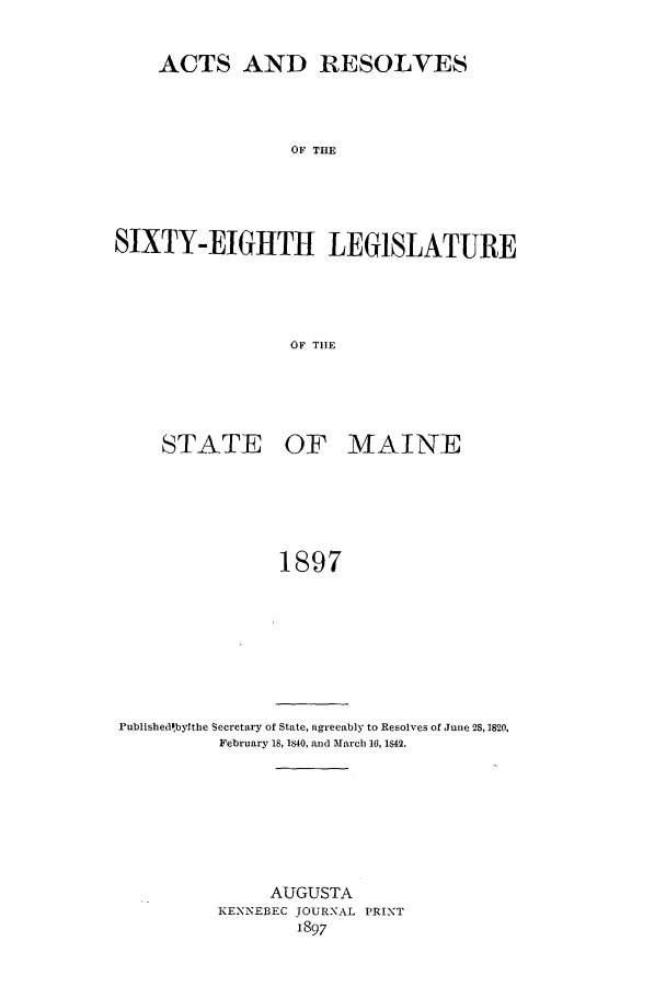 handle is hein.ssl/ssme0129 and id is 1 raw text is: ACTS AND RESOLVESOF THESIXTY-EIGHTH LEGISLATUREOF THESTATEOF MAINE1897Publishedibytthe Secretary of State, agreeably to Resolves of June 28,1820,February 18, 1840, and March 16, 1842.AUGUSTAKENNEBEC JOURNAL PRINT1897